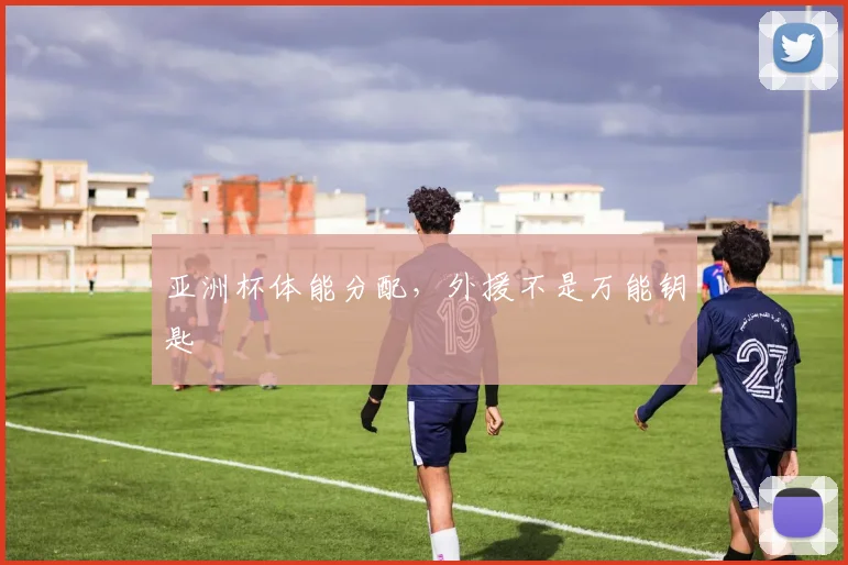 亚洲杯体能分配，外援不是万能钥匙