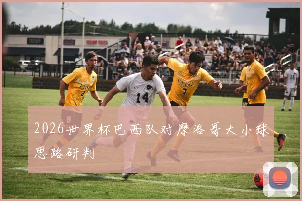 2026世界杯巴西队对摩洛哥大小球思路研判