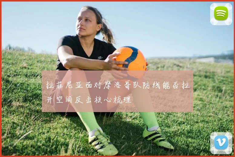 拉菲尼亚面对摩洛哥队防线能否拉开空间反击核心梳理