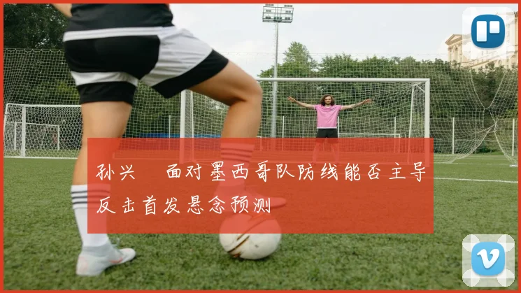 孙兴慜面对墨西哥队防线能否主导反击首发悬念预测