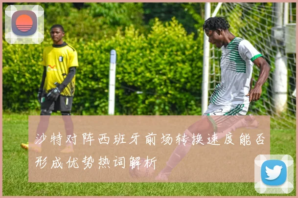 沙特对阵西班牙前场转换速度能否形成优势热词解析
