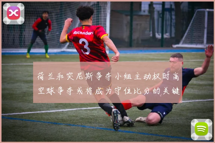荷兰和突尼斯争夺小组主动权时高空球争夺或将成为守住比分的关键