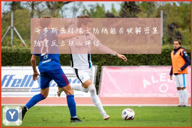 海多斯面对瑞士防线能否破解密集防守反击核心评估