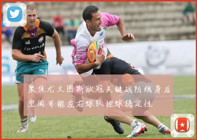 聚焦尤文图斯欧冠关键战防线身后空间可能左右球队控球稳定性