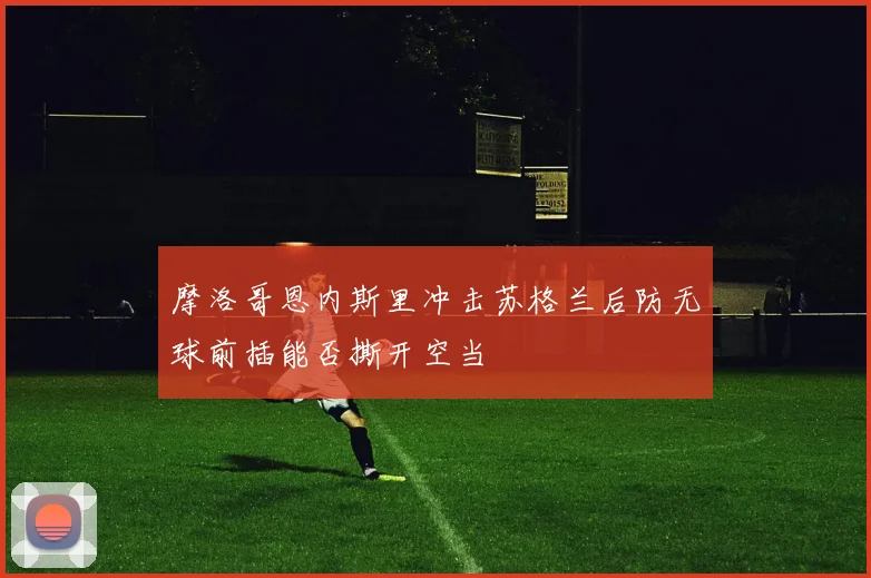 摩洛哥恩内斯里冲击苏格兰后防无球前插能否撕开空当
