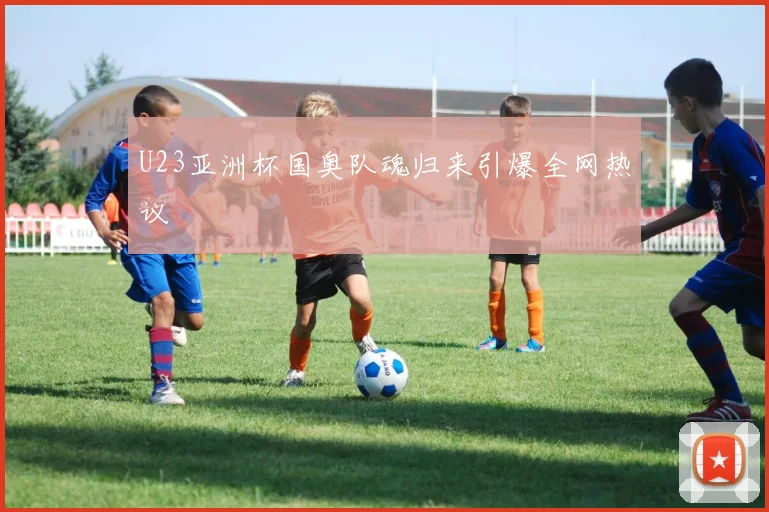 U23亚洲杯国奥队魂归来引爆全网热议