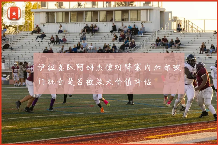 伊拉克队阿姆杰德对阵塞内加尔破门机会是否被放大价值评估