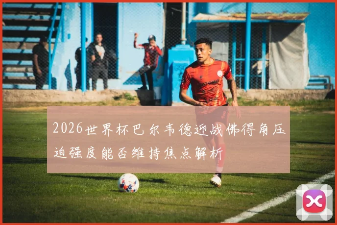 2026世界杯巴尔韦德迎战佛得角压迫强度能否维持焦点解析