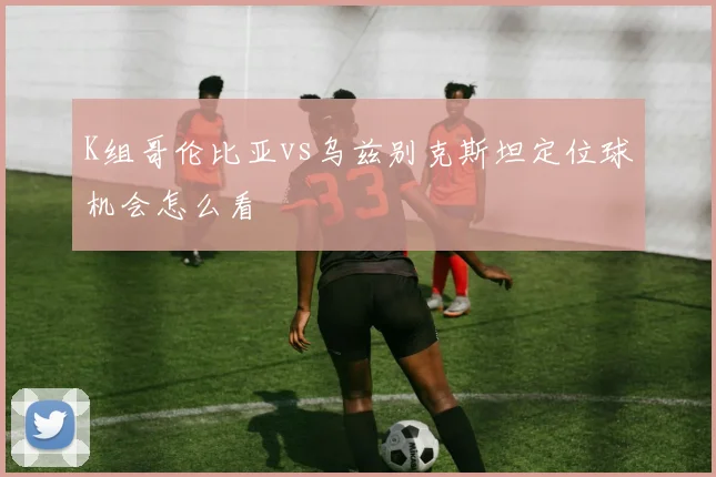 K组哥伦比亚vs乌兹别克斯坦定位球机会怎么看