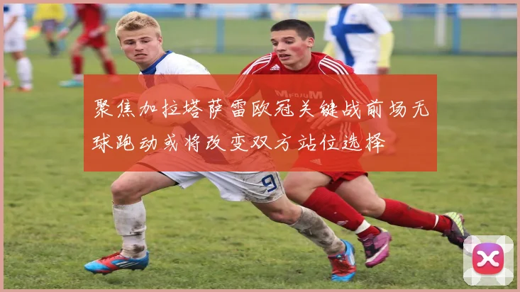 聚焦加拉塔萨雷欧冠关键战前场无球跑动或将改变双方站位选择