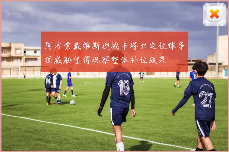阿方索戴维斯迎战卡塔尔定位球争顶威胁值得观察整体补位效果