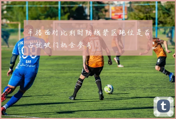 辛格面对比利时防线禁区跑位是否占优破门机会参考