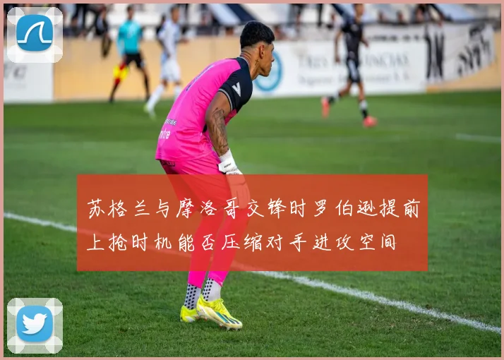 苏格兰与摩洛哥交锋时罗伯逊提前上抢时机能否压缩对手进攻空间