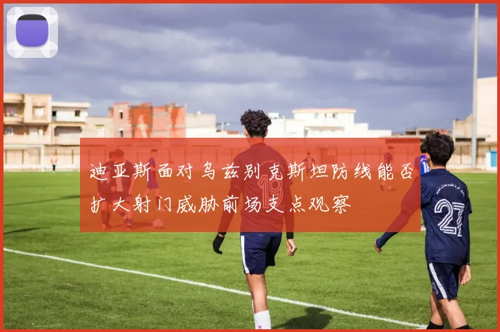 迪亚斯面对乌兹别克斯坦防线能否扩大射门威胁前场支点观察