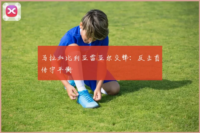 马拉加比利亚雷亚尔交锋:反击首传守平衡