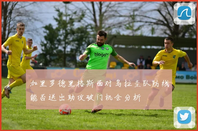 加里罗德里格斯面对乌拉圭队防线能否送出助攻破门机会分析