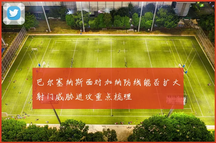 巴尔塞纳斯面对加纳防线能否扩大射门威胁进攻重点梳理