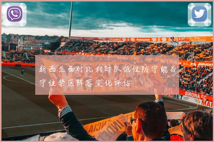 新西兰面对比利时队低位防守能否守住禁区阵容变化评估