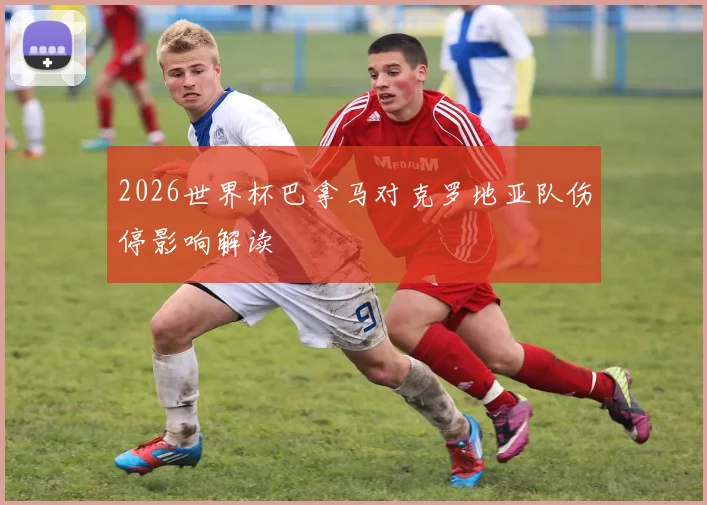 2026世界杯巴拿马对克罗地亚队伤停影响解读