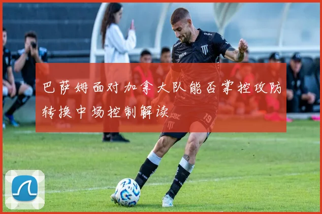 巴萨姆面对加拿大队能否掌控攻防转换中场控制解读