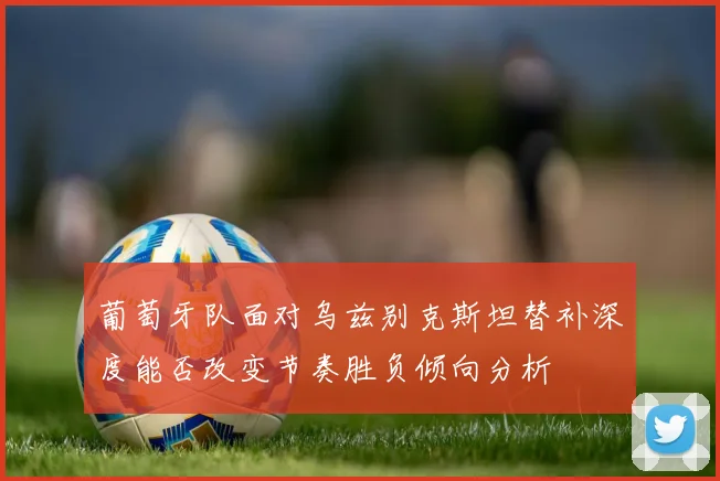 葡萄牙队面对乌兹别克斯坦替补深度能否改变节奏胜负倾向分析