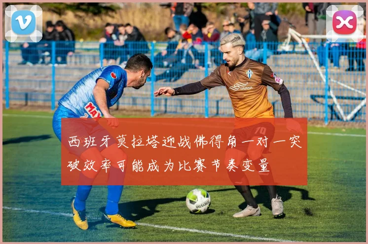 西班牙莫拉塔迎战佛得角一对一突破效率可能成为比赛节奏变量