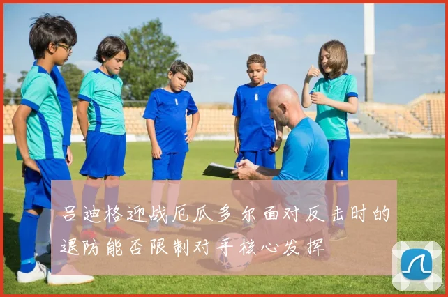 吕迪格迎战厄瓜多尔面对反击时的退防能否限制对手核心发挥