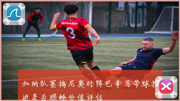 加纳队塞梅尼奥对阵巴拿马带球推进是否顺畅价值评估