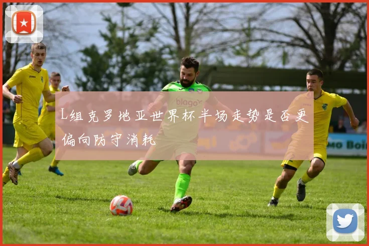 L组克罗地亚世界杯半场走势是否更偏向防守消耗