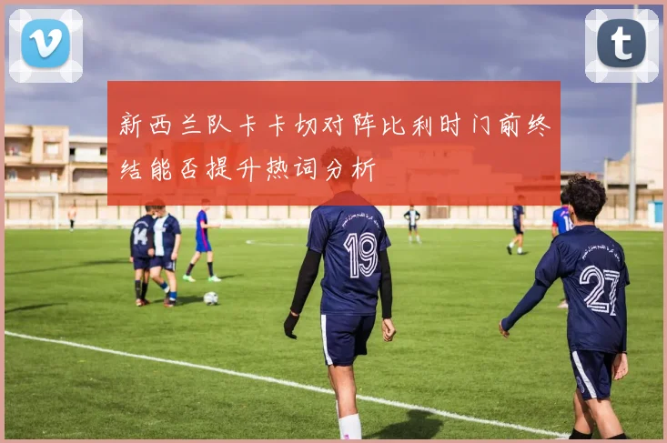 新西兰队卡卡切对阵比利时门前终结能否提升热词分析