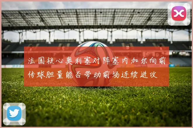 法国核心奥利塞对阵塞内加尔向前传球胆量能否带动前场连续进攻