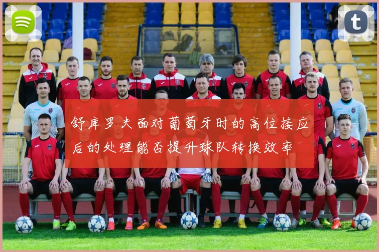 舒库罗夫面对葡萄牙时的高位接应后的处理能否提升球队转换效率