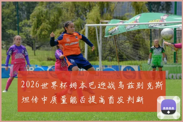 2026世界杯姆本巴迎战乌兹别克斯坦传中质量能否提高首发判断